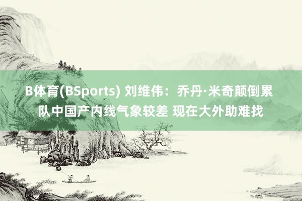 B体育(BSports) 刘维伟：乔丹·米奇颠倒累 队中国产内线气象较差 现在大外助难找