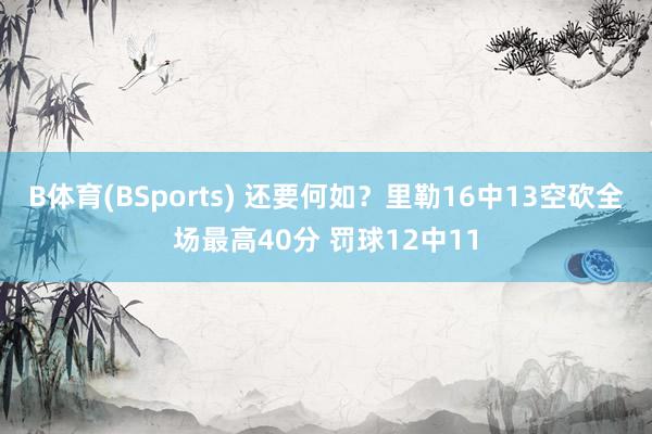 B体育(BSports) 还要何如？里勒16中13空砍全场最高40分 罚球12中11