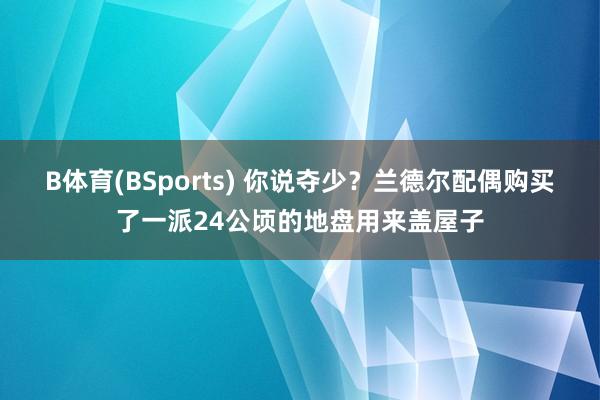 B体育(BSports) 你说夺少？兰德尔配偶购买了一派24公顷的地盘用来盖屋子