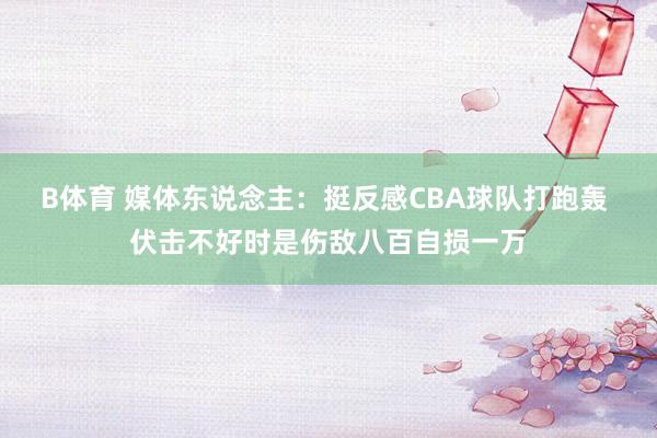 B体育 媒体东说念主：挺反感CBA球队打跑轰 伏击不好时是伤敌八百自损一万
