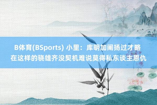 B体育(BSports) 小里：库明加阐扬过才略 在这样的骁雄齐没契机难说莫得私东谈主恩仇