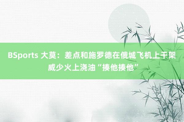 BSports 大莫：差点和施罗德在俄城飞机上干架 威少火上浇油“揍他揍他”