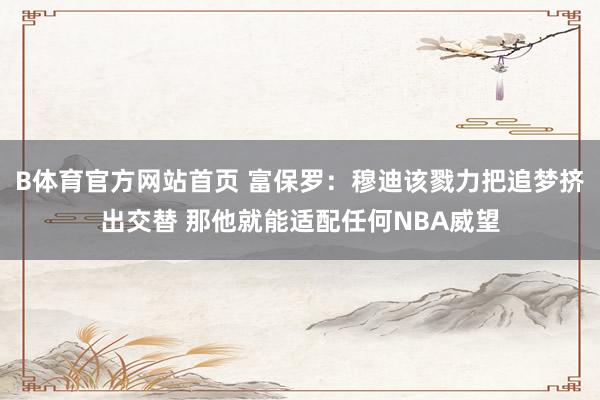 B体育官方网站首页 富保罗：穆迪该戮力把追梦挤出交替 那他就能适配任何NBA威望