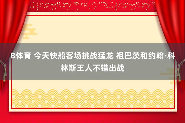 B体育 今天快船客场挑战猛龙 祖巴茨和约翰·科林斯王人不错出战