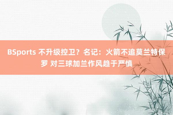 BSports 不升级控卫？名记：火箭不追莫兰特保罗 对三球加兰作风趋于严慎