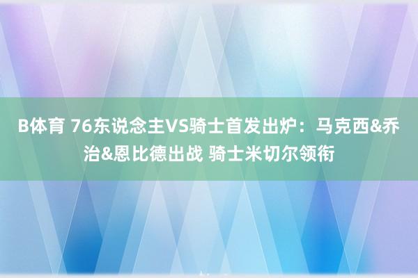 B体育 76东说念主VS骑士首发出炉：马克西&乔治&恩比德出战 骑士米切尔领衔