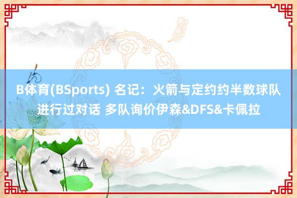 B体育(BSports) 名记：火箭与定约约半数球队进行过对话 多队询价伊森&DFS&卡佩拉