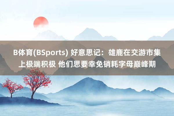 B体育(BSports) 好意思记：雄鹿在交游市集上极端积极 他们思要幸免销耗字母巅峰期