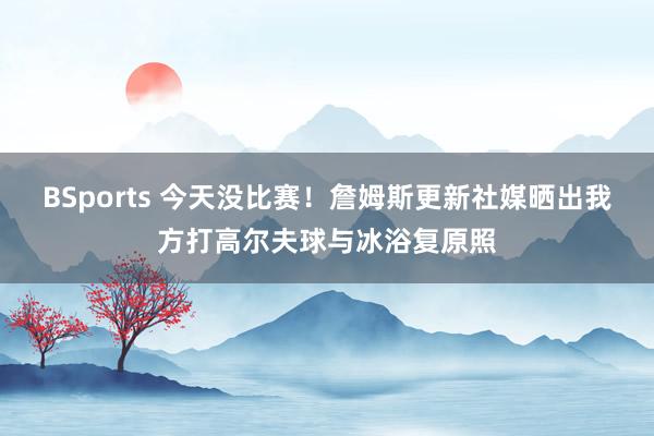 BSports 今天没比赛！詹姆斯更新社媒晒出我方打高尔夫球与冰浴复原照
