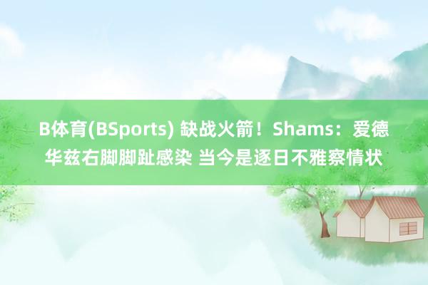 B体育(BSports) 缺战火箭！Shams：爱德华兹右脚脚趾感染 当今是逐日不雅察情状