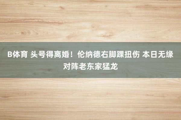 B体育 头号得离婚！伦纳德右脚踝扭伤 本日无缘对阵老东家猛龙