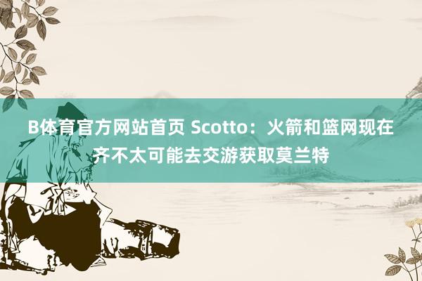 B体育官方网站首页 Scotto：火箭和篮网现在齐不太可能去交游获取莫兰特