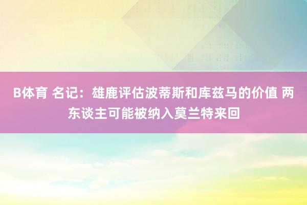 B体育 名记：雄鹿评估波蒂斯和库兹马的价值 两东谈主可能被纳入莫兰特来回