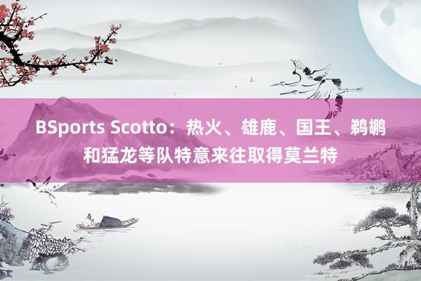 BSports Scotto：热火、雄鹿、国王、鹈鹕和猛龙等队特意来往取得莫兰特