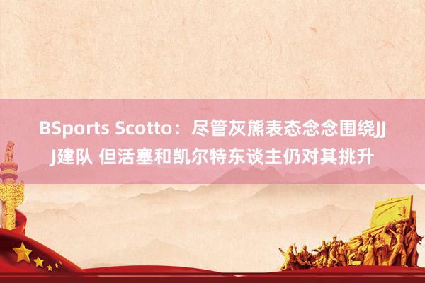 BSports Scotto：尽管灰熊表态念念围绕JJJ建队 但活塞和凯尔特东谈主仍对其挑升
