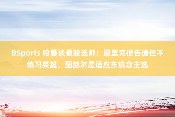 BSports 哈曼谈曼联选帅：恩里克很告捷但不练习英超，图赫尔是适应东说念主选