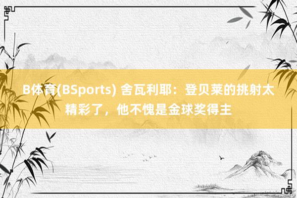 B体育(BSports) 舍瓦利耶：登贝莱的挑射太精彩了，他不愧是金球奖得主