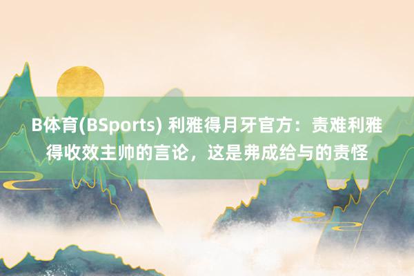B体育(BSports) 利雅得月牙官方：责难利雅得收效主帅的言论，这是弗成给与的责怪