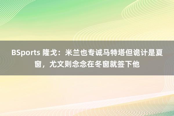 BSports 隆戈：米兰也专诚马特塔但诡计是夏窗，尤文则念念在冬窗就签下他
