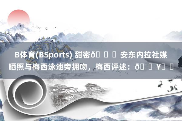 B体育(BSports) 甜密😍安东内拉社媒晒照与梅西泳池旁拥吻，梅西评述：🔥❤️