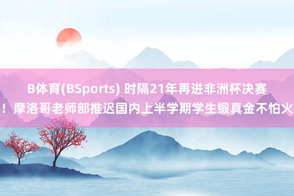 B体育(BSports) 时隔21年再进非洲杯决赛！摩洛哥老师部推迟国内上半学期学生锻真金不怕火
