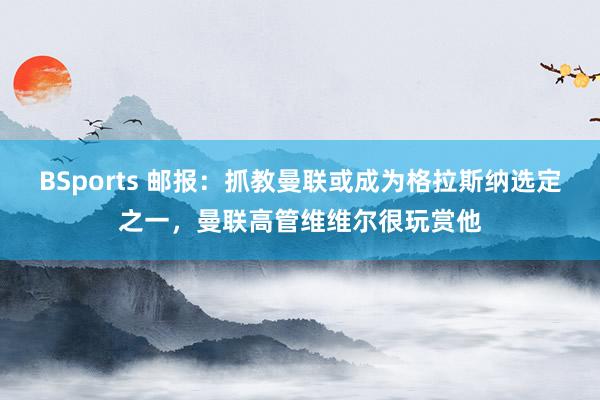 BSports 邮报：抓教曼联或成为格拉斯纳选定之一，曼联高管维维尔很玩赏他