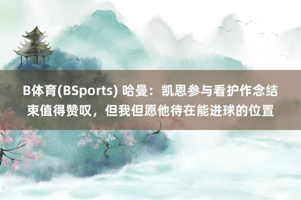 B体育(BSports) 哈曼：凯恩参与看护作念结束值得赞叹，但我但愿他待在能进球的位置