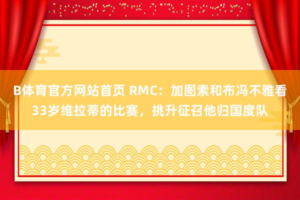 B体育官方网站首页 RMC：加图索和布冯不雅看33岁维拉蒂的比赛，挑升征召他归国度队