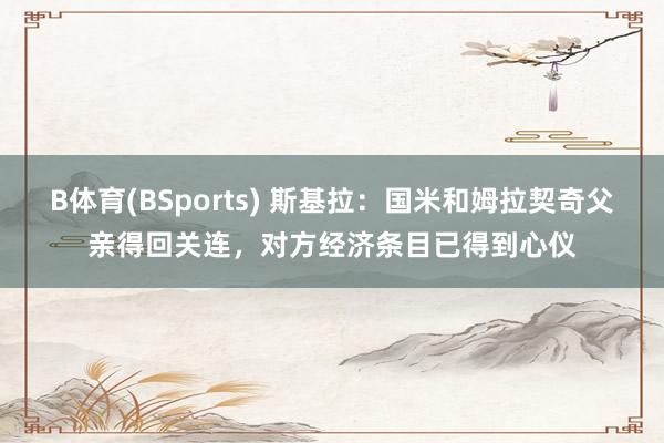 B体育(BSports) 斯基拉：国米和姆拉契奇父亲得回关连，对方经济条目已得到心仪