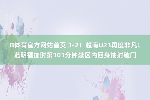 B体育官方网站首页 3-2！越南U23再度非凡！范明福加时第101分钟禁区内回身抽射破门