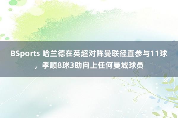 BSports 哈兰德在英超对阵曼联径直参与11球，孝顺8球3助向上任何曼城球员