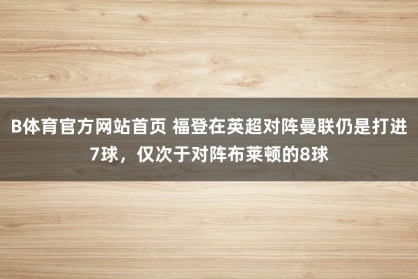 B体育官方网站首页 福登在英超对阵曼联仍是打进7球，仅次于对阵布莱顿的8球