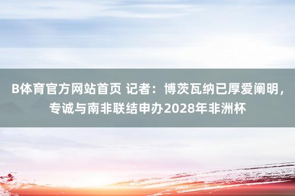 B体育官方网站首页 记者：博茨瓦纳已厚爱阐明，专诚与南非联结申办2028年非洲杯
