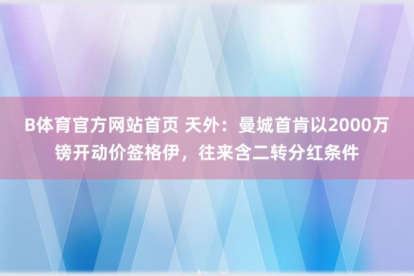 B体育官方网站首页 天外：曼城首肯以2000万镑开动价签格伊，往来含二转分红条件