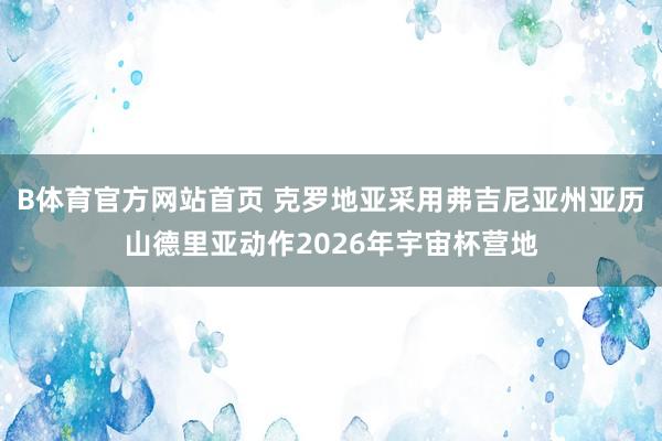 B体育官方网站首页 克罗地亚采用弗吉尼亚州亚历山德里亚动作2026年宇宙杯营地