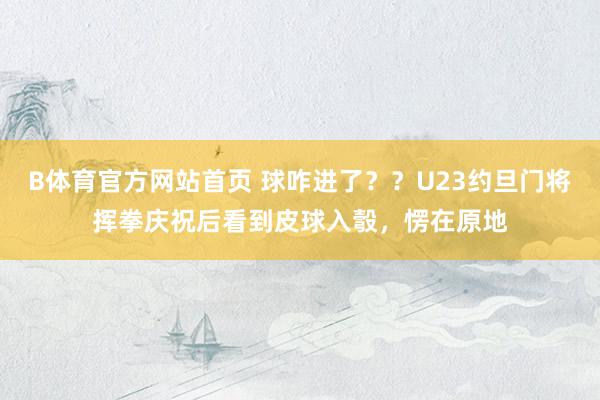 B体育官方网站首页 球咋进了？？U23约旦门将挥拳庆祝后看到皮球入彀，愣在原地