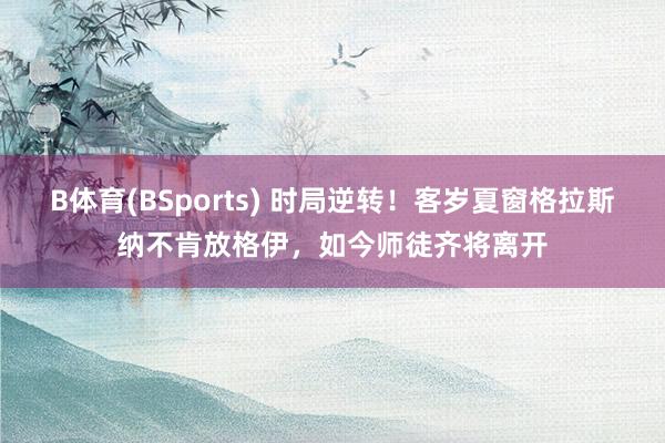 B体育(BSports) 时局逆转！客岁夏窗格拉斯纳不肯放格伊，如今师徒齐将离开