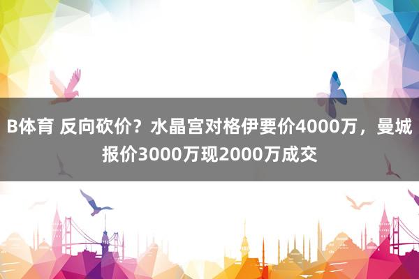 B体育 反向砍价？水晶宫对格伊要价4000万，曼城报价3000万现2000万成交