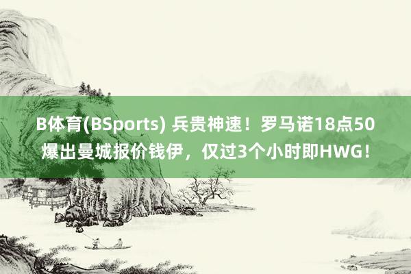 B体育(BSports) 兵贵神速！罗马诺18点50爆出曼城报价钱伊，仅过3个小时即HWG！