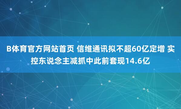 B体育官方网站首页 信维通讯拟不超60亿定增 实控东说念主减抓中此前套现14.6亿