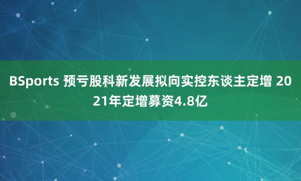 BSports 预亏股科新发展拟向实控东谈主定增 2021年定增募资4.8亿