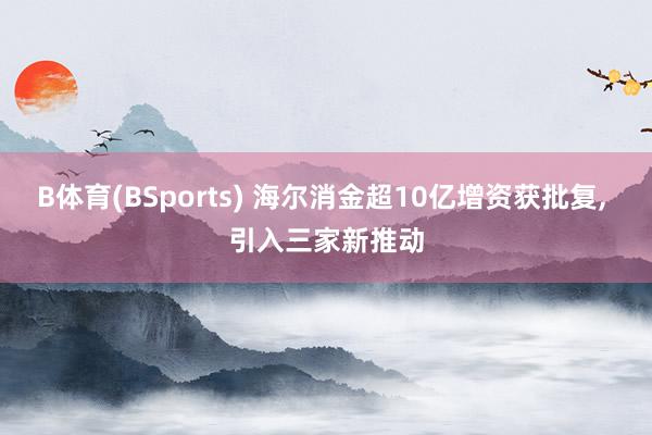 B体育(BSports) 海尔消金超10亿增资获批复, 引入三家新推动