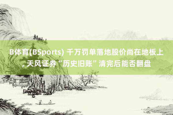 B体育(BSports) 千万罚单落地股价尚在地板上， 天风证券“历史旧账”清完后能否翻盘