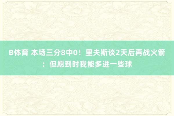 B体育 本场三分8中0！里夫斯谈2天后再战火箭：但愿到时我能多进一些球