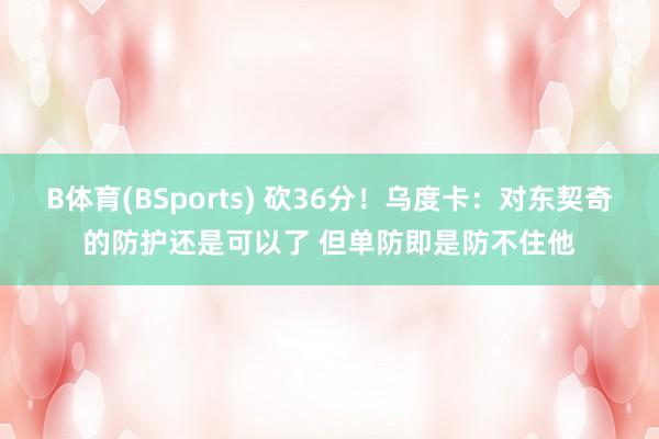 B体育(BSports) 砍36分！乌度卡：对东契奇的防护还是可以了 但单防即是防不住他