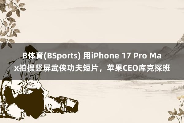 B体育(BSports) 用iPhone 17 Pro Max拍摄竖屏武侠功夫短片，苹果CEO库克探班