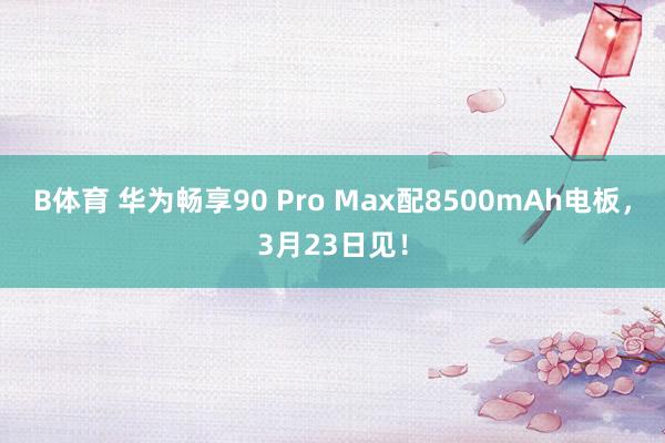 B体育 华为畅享90 Pro Max配8500mAh电板，3月23日见！