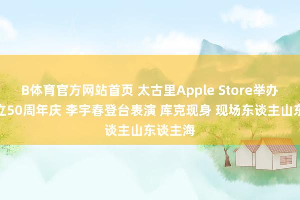 B体育官方网站首页 太古里Apple Store举办苹果建立50周年庆 李宇春登台表演 库克现身 现场东谈主山东谈主海