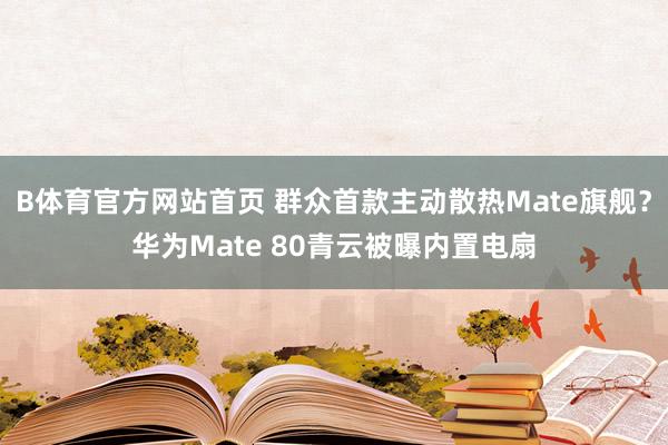 B体育官方网站首页 群众首款主动散热Mate旗舰？华为Mate 80青云被曝内置电扇