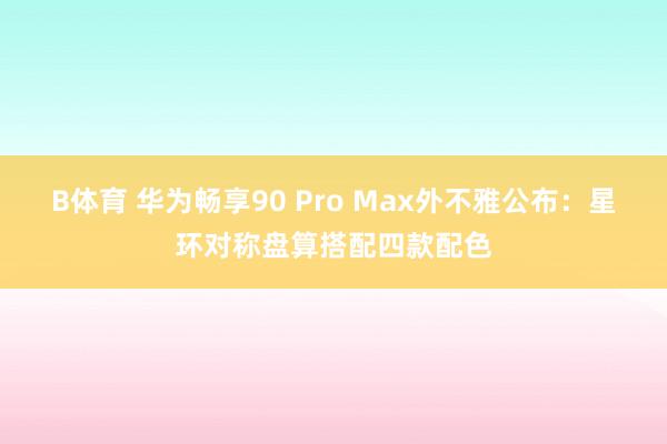 B体育 华为畅享90 Pro Max外不雅公布：星环对称盘算搭配四款配色